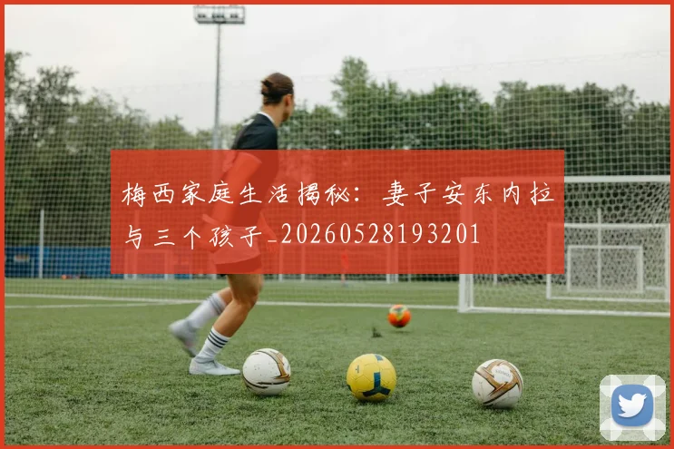 梅西家庭生活揭秘：妻子安东内拉与三个孩子_20260528193201