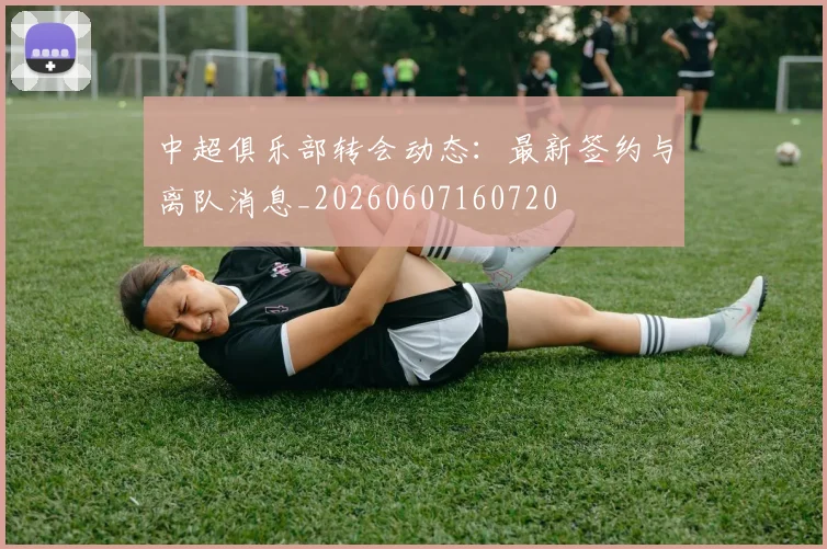 中超俱乐部转会动态：最新签约与离队消息_20260607160720