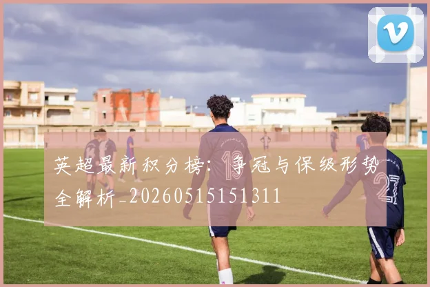 英超最新积分榜：争冠与保级形势全解析_20260515151311