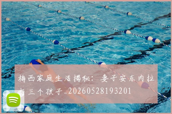 梅西家庭生活揭秘：妻子安东内拉与三个孩子_20260528193201