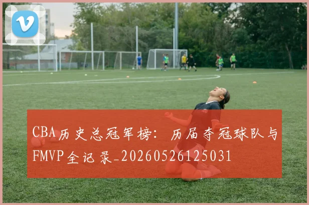 CBA历史总冠军榜:历届夺冠球队与FMVP全记录_20260526125031