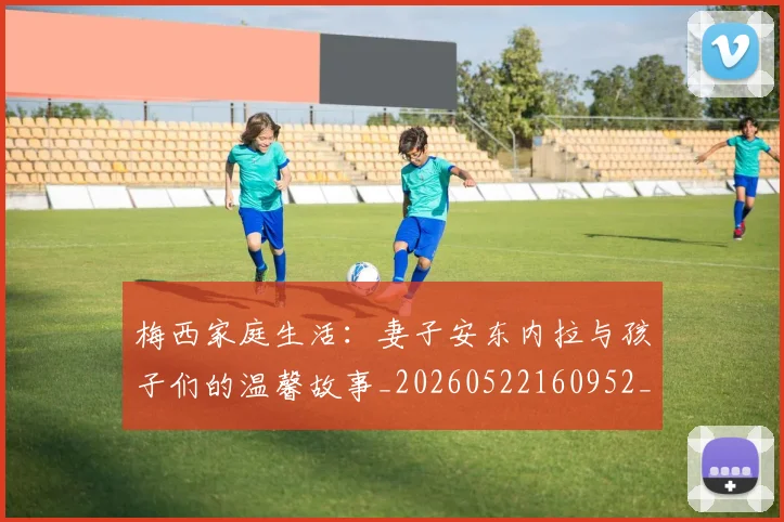 梅西家庭生活：妻子安东内拉与孩子们的温馨故事_20260522160952_20260609221957