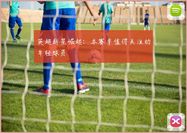 英超新星崛起:本赛季值得关注的年轻球员
