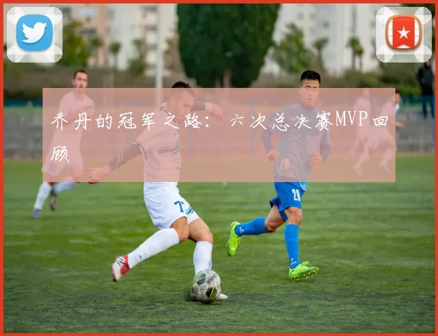 乔丹的冠军之路：六次总决赛MVP回顾