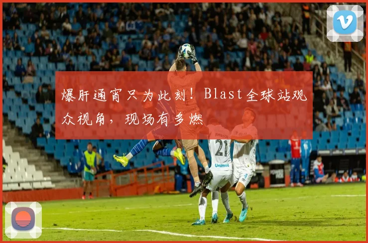 爆肝通宵只为此刻！Blast全球站观众视角，现场有多燃
