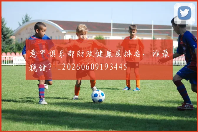 意甲俱乐部财政健康度排名，谁最稳健？_20260609193445