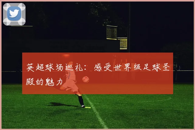 英超球场巡礼:感受世界级足球圣殿的魅力
