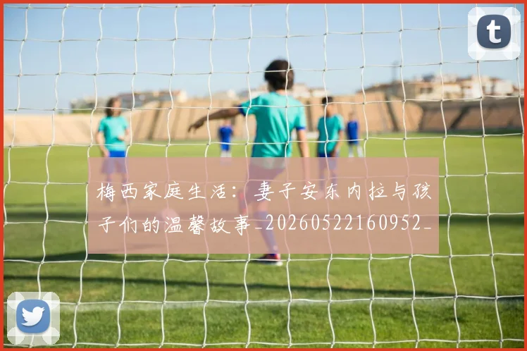 梅西家庭生活:妻子安东内拉与孩子们的温馨故事_20260522160952_20260609221957
