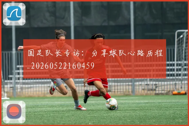 国足队长专访：分享球队心路历程_20260522160459