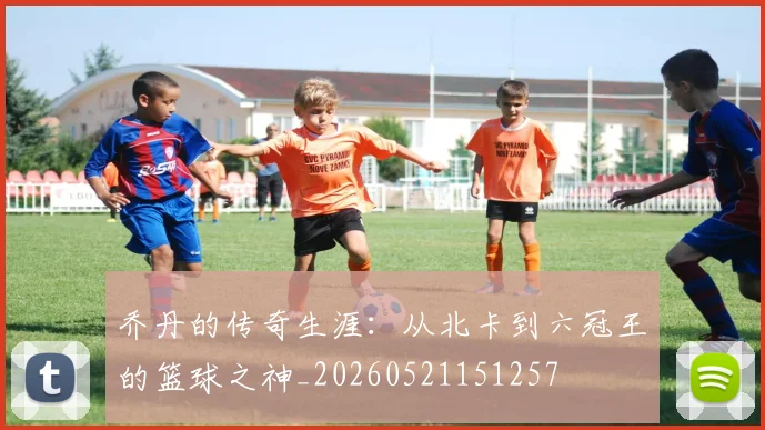 乔丹的传奇生涯:从北卡到六冠王的篮球之神_20260521151257