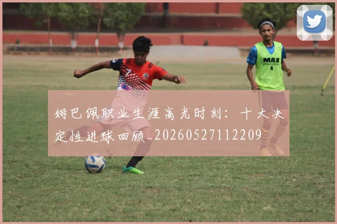 姆巴佩职业生涯高光时刻:十大决定性进球回顾_20260527112209