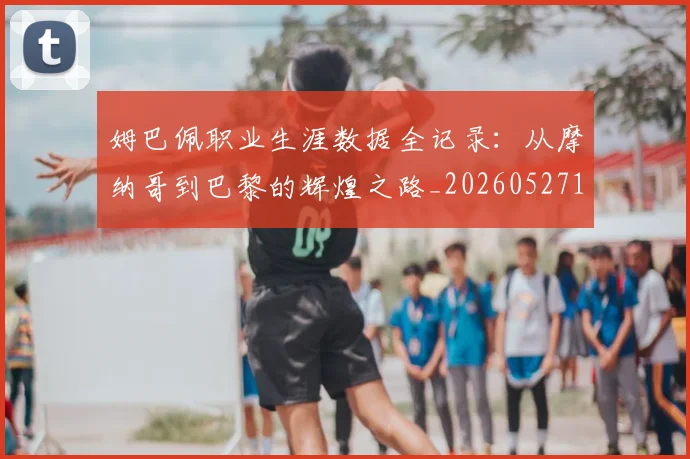 姆巴佩职业生涯数据全记录：从摩纳哥到巴黎的辉煌之路_20260527112208_20260609132837